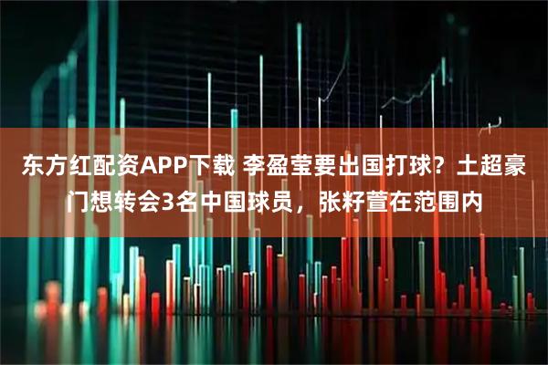 东方红配资APP下载 李盈莹要出国打球？土超豪门想转会3名中国球员，张籽萱在范围内