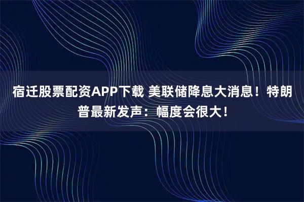 宿迁股票配资APP下载 美联储降息大消息！特朗普最新发声：幅度会很大！
