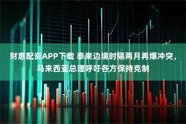 财惠配资APP下载 泰柬边境时隔两月再爆冲突，马来西亚总理呼吁各方保持克制