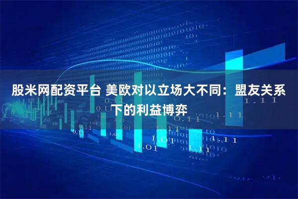 股米网配资平台 美欧对以立场大不同：盟友关系下的利益博弈