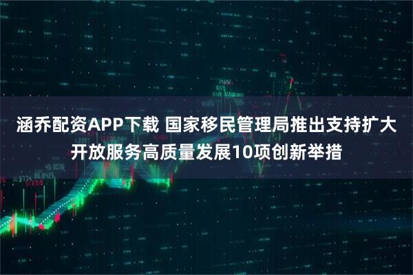 涵乔配资APP下载 国家移民管理局推出支持扩大开放服务高质量发展10项创新举措