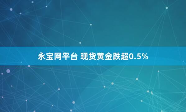 永宝网平台 现货黄金跌超0.5%