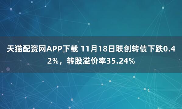 天猫配资网APP下载 11月18日联创转债下跌0.42%，转股溢价率35.24%