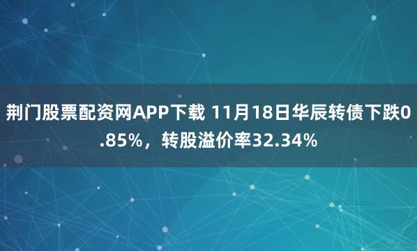 荆门股票配资网APP下载 11月18日华辰转债下跌0.85%，转股溢价率32.34%