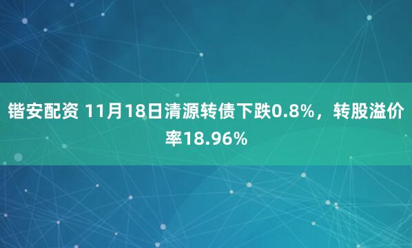 锴安配资 11月18日清源转债下跌0.8%，转股溢价率18.96%