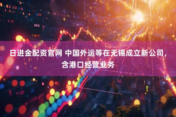 日进金配资官网 中国外运等在无锡成立新公司，含港口经营业务