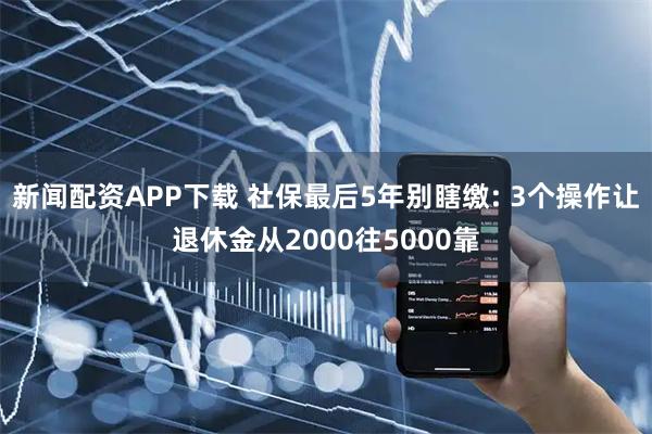 新闻配资APP下载 社保最后5年别瞎缴: 3个操作让退休金从2000往5000靠