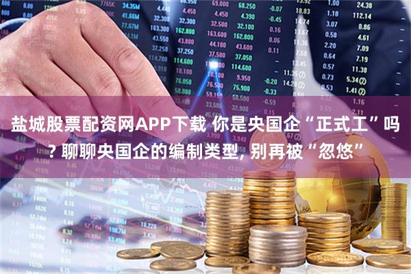 盐城股票配资网APP下载 你是央国企“正式工”吗? 聊聊央国企的编制类型, 别再被“忽悠”