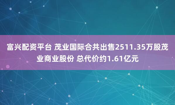 富兴配资平台 茂业国际合共出售2511.35万股茂业商业股份 总代价约1.61亿元
