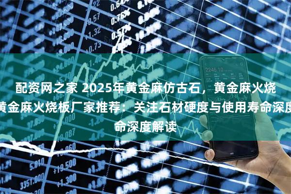 配资网之家 2025年黄金麻仿古石,黄金麻火烧面,黄金麻火烧板厂家推荐:关注石材硬度与使用寿命深度解读