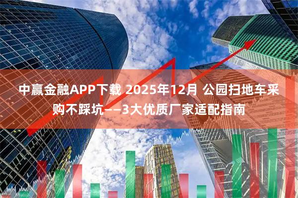 中赢金融APP下载 2025年12月 公园扫地车采购不踩坑——3大优质厂家适配指南