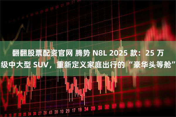 翻翻股票配资官网 腾势 N8L 2025 款:25 万级中大型 SUV,重新定义家庭出行的 “豪华头等舱”