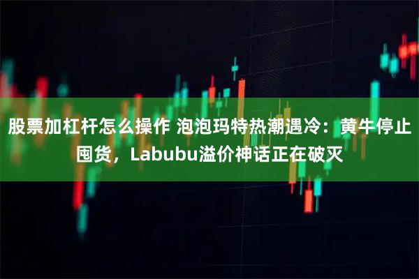 股票加杠杆怎么操作 泡泡玛特热潮遇冷：黄牛停止囤货，Labubu溢价神话正在破灭