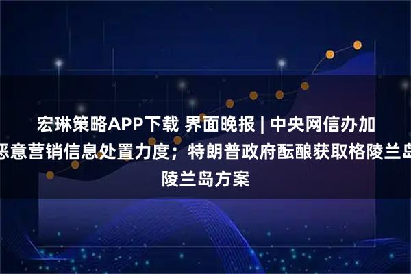 宏琳策略APP下载 界面晚报 | 中央网信办加大对恶意营销信息处置力度；特朗普政府酝酿获取格陵兰岛方案