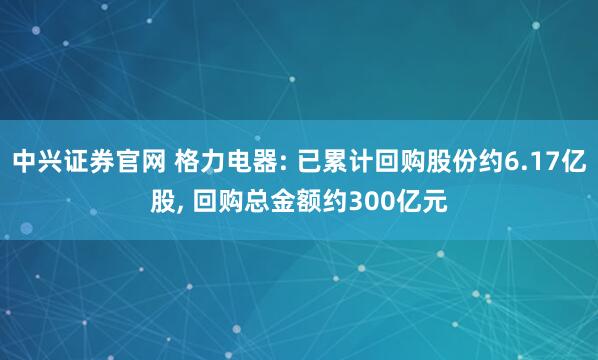 中兴证券官网 格力电器: 已累计回购股份约6.17亿股, 回购总金额约300亿元
