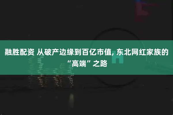 融胜配资 从破产边缘到百亿市值, 东北网红家族的“高端”之路