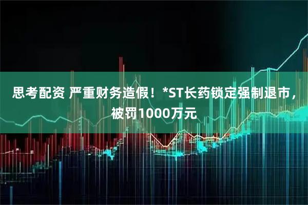 思考配资 严重财务造假！*ST长药锁定强制退市，被罚1000万元