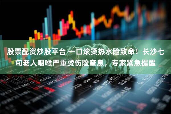 股票配资炒股平台 一口滚烫热水险致命！长沙七旬老人咽喉严重烫伤险窒息，专家紧急提醒