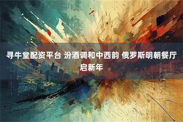 寻牛堂配资平台 汾酒调和中西韵 俄罗斯明朝餐厅启新年