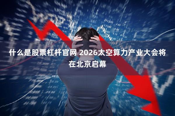 什么是股票杠杆官网 2026太空算力产业大会将在北京启幕
