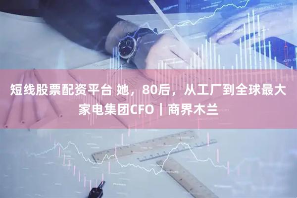 短线股票配资平台 她,80后,从工厂到全球最大家电集团CFO|商界木兰