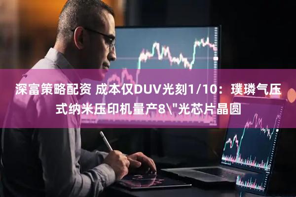 深富策略配资 成本仅DUV光刻1/10：璞璘气压式纳米压印机量产8