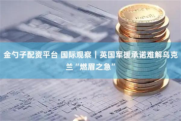 金勺子配资平台 国际观察｜英国军援承诺难解乌克兰“燃眉之急”